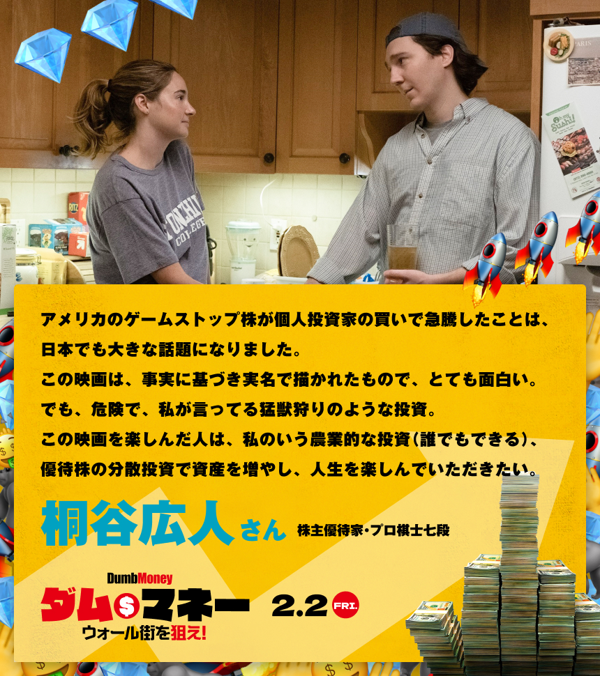 アメリカのゲームストップ株が個人投資家の買いで急騰したことは、日本でも大きな話題になりました。この映画は、事実に基づき実名で描かれたもので、とても面白い。でも、危険で、私が言ってる猛獣狩りのような投資。この映画を楽しんだ人は、私のいう農業的な投資（誰でもできる）、優待株の分散投資で資産を増やし、人生を楽しんでいただきたい。／桐谷広人さん 株主優待家・プロ棋士七段